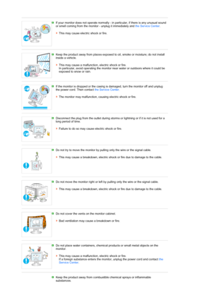 Page 7 If your monitor does not operate normally - in particular, if there is any unusual sound 
or smell coming from the monitor - unplug it immediately and the Service Center.  
 
This may cause electric shock or fire. 
 
 
Keep the product away from places exposed to oil, smoke or moisture; do not install 
inside a vehicle.  
 
This may cause a malfunction, electric shock or fire.  
In particular, avoid operating the monitor near water or outdoors where it could be 
exposed to snow or rain.
 
 
If the...