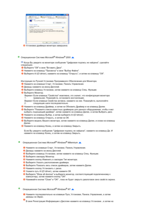 Page 28 
 
 
 
 
 
Установка драйвера монитора завершена.  
 
Операционная Система Microsoft® Windows® 2000  
 
 Когда Вы увидите на мониторе сообщение Цифровая подпись не найдена, сделайте 
следующее.  
 
 
Инструкция по Ручной Установке Программного Обеспечения для Монитора. 
Выберите ОК в окне Вставить Диск. 
Нажмите на клавишу Просмотр в окне Выбор Файла. 
Выберите A:\(D:\driver), нажмите на клавишу Открыть, и затем на клавишу ОК. 
Нажмите на клавиши Старт, Установки, Панель Управления. 
Дважды нажмите на...