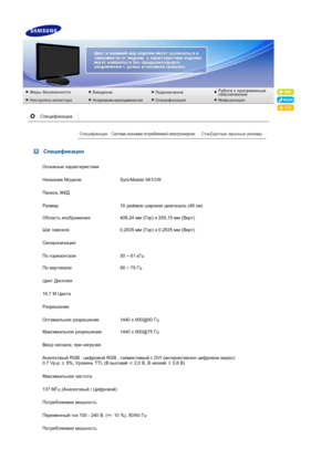 Page 49 Спецификации
Основные характеристики
Название  Модели  SyncMaster 961GW
Панель  ЖКД
Размер 19 дюймов  широкая  диагональ  (48 см)
Область  изображения 408,24 мм (Гор ) x 255,15  мм (Верт )
Шаг  пикселя 0,2835 мм (Гор ) x 0,2835  мм (Верт )
Синхронизация
По  горизонтали 30 ~ 81 кГц
По  вертикали 56 ~ 75 Гц
Цвет  Дисплея
16,7 M  Цвета
Разрешение
Оптимальное  разрешение 1440 x 900@60 Гц
Максимальное  разрешение 1440 x 900@75 Гц
Ввод  сигнала , при  нагрузке
Аналоговый  RGB ; цифровой  RGB , совместимый  с...