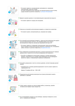 Page 8 
Это может привести к возникновению неисправности, поражению 
электрическим током или пожару.  
В случае попадания внутрь монитора посторонних веществ выньте вилку 
шнура питания из розетки и свяжитесь с центром обслуживания. 
 
 
Держите изделие вдалеке от воспламеняющихся аэрозолей или веществ.  
 
Это может привести к взрыву или загоранию.. 
 
 
Никогда не вставляйте металлические предметы в отверстия на мониторе.  
 
Это может вызвать электрический шок, загорание или травму. 
 
 
Не вставляйте...