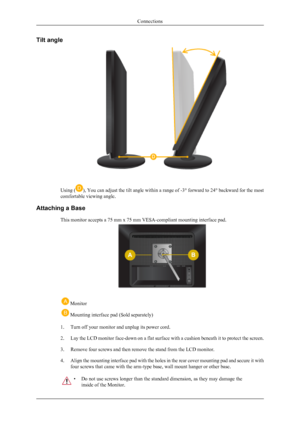 Page 13Tilt angle
Using (), You can adjust the tilt angle within a range of -3° forward to 24° backward for the most
comfortable viewing angle.
Attaching a Base This monitor accepts a 75 mm x 75 mm VESA-compliant mounting interface pad.
 Monitor
 Mounting interface pad (Sold separately)
1. Turn off your monitor and unplug its power cord.
2.Lay the LCD monitor face-down on a flat surface with a cushion beneath it to protect the screen.
3. Remove four screws and then remove the stand from the LCD monitor.
4....