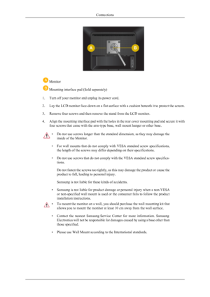 Page 19 Monitor
 Mounting interface pad (Sold separately)
1. Turn off your monitor and unplug its power cord.
2.Lay the LCD monitor face-down on a flat surface with a cushion beneath it to protect the screen.
3. Remove four screws and then remove the stand from the LCD monitor.
4. Align the mounting interface pad with the holes in the rear cover mounting pad and secure it with
four screws that came with the arm-type base, wall mount hanger or other base.
•Do not use screws longer than the standard dimension, as...