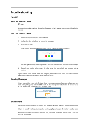 Page 20Troubleshooting
{963UW}
Self-Test Feature Check
 Note
Your monitor provides a self test feature that allows you to check whether your monitor is functioning
properly.
Self-Test Feature Check 1. Turn off both your computer and the monitor.
2. Unplug the video cable from the back of the computer.
3. Turn on the monitor.If the monitor is functioning properly, you will see a box in the illustration below.
This box appears during normal operation if the video cable becomes disconnected or damaged.
4. Turn off...