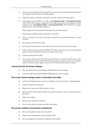 Page 22A:You can see this message when the signal from the video card exceeds the maximum resolution
and frequency that the monitor can handle properly.
A: Adjust the maximum resolution and frequency that the monitor can handle properly.
A: If  the  display  exceeds  WSXGA  or  75  Hz,  a  " Not  Optimum  Mode",  "Recommended  Mode
1440 x 900 60 Hz" message is displayed. If the display exceeds 85 Hz, the display will work
properly but the " Not Optimum Mode ", "Recommended Mode  1440...