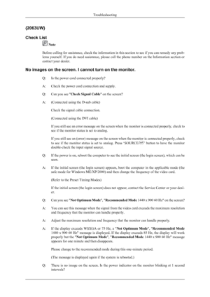 Page 27{2063UW}
Check List
 Note
Before calling for assistance, check the information in this section to see if you can remedy any prob-
lems yourself. If you do need assistance, please call the phone number on the Information section or
contact your dealer.
No images on the screen. I cannot turn on the monitor. Q: Is the power cord connected properly?
A: Check the power cord connection and supply.
Q: Can you see " Check Signal Cable " on the screen?
A: (Connected using the D-sub cable) Check the signal...