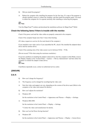 Page 30Q: Did you install the program?
A:Reboot the computer after installing the program for the first time. If a copy of the program is
already installed, remove it, reboot the computer, and then install the program again. You need
to reboot the computer for it to operate normally after installing or removing the program.
 Note
Visit the MagicTune™ website and download the installation software for MagicTune™ MAC.
Check the following items if there is trouble with the monitor. Check if the power cord and the...