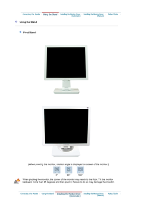 Page 14     Using the Stand 
 
 
 
   Pivot Stand 
 
 
 
(When pivoting the monitor, rotation angle is displayed on screen of the monitor.) 
0° 90 ° 180 °
When pivoting the monitor, the corner of the monitor may reach to the floor. Tilt the monitor 
backward more than 45 degrees and then pivot it. Failure to do so may damage the monitor.
 
 