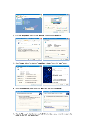 Page 17     
 
4. Click the 
Properties button on the 
Monitor tab and select 
Driver tab.  
 
     
 
5. Click 
Update Driver.. and select 
Install from a list or.. then click 
Next button.  
 
     
 
6. Select 
Dont search ,I will.. then click 
Next and then click 
Have disk.  
 
     
 
7. Click the 
Browse button then choose A:(D:\Driver) and choose your monitor model in the 
model list and click the 
Next button.  
 
 