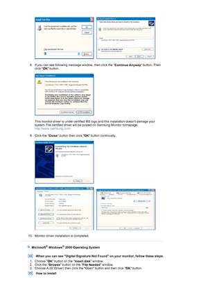 Page 18     
 
8. If you can see following message window, then click the 
Continue Anyway button. Then 
click 
OK button. 
 
  
 
This monitor driver is under certified MS logo,and this installation doesnt damage your 
system.The certified driver will be posted on Samsung Monitor homepage. 
http://www.samsung.com/ 
 
9. Click the 
Close button then click 
OK button continually. 
 
 
 
     
 
10. Monitor driver installation is completed.  
 
 
   Microsoft® Windows® 2000 Operating System 
 
When you can see...