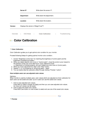 Page 31Server IP  
 
Write down the server IP .  
 
Department  
 
Write down the department. 
 
   Location  
 
Write down the location.  
 
Version 
 
Displays the version of MagicTune™. 
 
 
 
Overview |OSD Mode|
Color Calibration| Troubleshooting
 
 
 
Color Calibration 
 
 
  
 
 
Color Calibration 
 
Color Calibration guides you to get optimal color condition for your monitor. 
 
Proceed following 5steps for getting optimal monitor color condition . 
1. Control Brightness control bar for matching the...