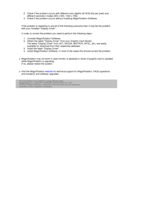 Page 39 2. Check if the problem occurs with different color depths (8/16/32 bits per pixel) and 
different resolution modes (800 x 600, 1024 x 768). 
3. Check if the problem occurs without installing MagicRotation Software.  
 
 
If the problem is repeating in any/all of the following scenarios then it may be the problem 
with your installed Display Driver : 
 
In order to correct the problem you need to perform the following steps : 
 
1. Uninstall MagicRotation Software.  
2. Obtain the latest Display Driver...