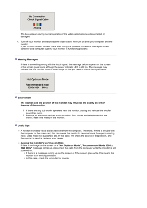 Page 43 
 
This box appears during normal operation if the video cable becomes disconnected or 
damaged. 
 
4. Turn off your monitor and reconnect the video cable; then turn on both your computer and the 
monitor.  
If your monitor screen remains blank after using the previous procedure, check your video 
controller and computer system; your monitor is functioning properly. 
  
 Warning Messages  
  If there is something wrong with the input signal, the message below appears on the screen 
or the screen goes...