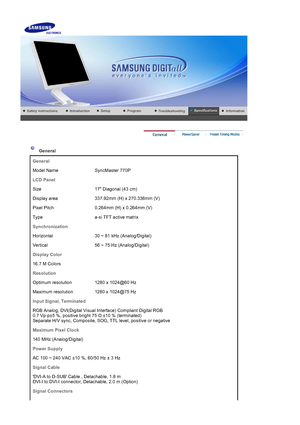 Page 44 
 
 General  
General
Model Name SyncMaster 770P
LCD Panel
Size 17 Diagonal (43 cm)
Display area 337.92mm (H) x 270.336mm (V)
Pixel Pitch 0.264mm  (H) x 0.264mm (V)
Type a-si TFT active matrix
Synchronization
Horizontal 30 ~ 81 kHz (Analog/Digital)
Vertical 56 ~ 75 Hz (Analog/Digital)
Display Color
16.7 M Colors 
Resolution
Optimum resolution 1280 x 1024@60 Hz
Maximum resolution 1280 x 1024@75 Hz
Input Signal, Terminated
RGB Analog, DVI(Digital Visual Interface) Compliant Digital RGB 
0.7 Vp-p±5 %,...