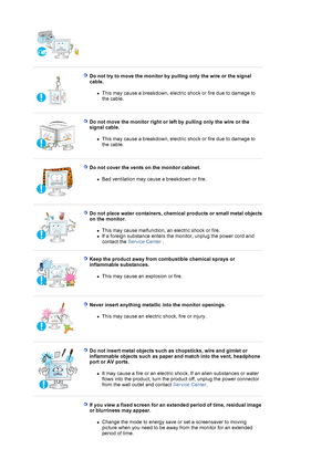 Page 7 
 
Do not try to move the monitor by pulling only the wire or the signal 
cable. 
zThis may cause a breakdown, electric shock or fire due to damage to 
the cable.  
 
 
Do not move the monitor right or left by pulling only the wire or the 
signal cable. 
zThis may cause a breakdown, electric shock or fire due to damage to 
the cable.  
 
 
Do not cover the vents on the monitor cabinet. 
zBad ventilation may cause a breakdown or fire.  
 
 
Do not place water containers, chemical products or small metal...