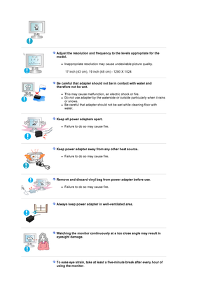 Page 8 
 
Adjust the resolution and frequency to the levels appropriate for the 
model. 
zInappropriate resolution may cause undesirable picture quality.  
 17 inch (43 cm), 19 inch (48 cm) - 1280 X 1024
 
 
Be careful that adapter should no t be in contact with water and 
therefore not be wet. 
zThis may cause malfunction, an electric shock or fire.  
zDo not use adapter by the waterside or outside particularly when it rains 
or snows.  
zBe careful that adapter should not be wet while cleaning floor with...