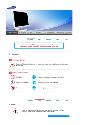 Page 2    
 
 
 
 
    
Notational 
 
Failure to follow directions noted by this symbol could result in bodily harm or damage to 
equipment.  
 
 
 
Prohibited Important to read and understand at all times 
Do not disassemble Disconnect the plug from the outlet 
Do not touch Grounding to prevent an electric shock 
 
 
 
 
 
  Power 
  
When not used for extended period of  time, set your computer to DPMS.  
If using a screen saver, set it to the active screen mode.  
 