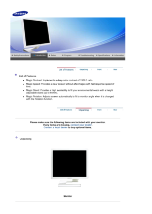 Page 11    
 
 
  
 
List of Features  
z  Magic Contrast: Implements a deep color contrast of 1500:1 ratio. 
z  Magic Speed: Provides a clear screen without afterimages with fast response speed of 
6ms.  
z  Magic Stand: Provides a high availability to fit your environmental needs with a height adjustable stand (up to 60mm). 
z Magic Rotation: Adjust s screen automatically to fit to monitor angle when it is changed 
with the Rotation function. 
 
 
Please make sure the following items are included with your...