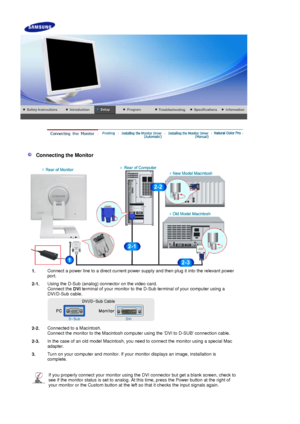 Page 16    
 
 
 
   Connecting the Monitor 
1.Connect a power line to a direct current power supply and then plug it into the relevant power 
port.
2-1. Using the D-Sub (analog) connector on the video card. 
Connect the 
DVI terminal of your monitor to the D-Sub terminal of your computer using a 
DVI/D-Sub cable. 
 
2-2.Connected to a Macintosh. 
Connect the monitor to the Macintosh computer using the DVI to D-SUB connection cable.
2-3. In the case of an old model Macintosh, you need to connect the monitor...