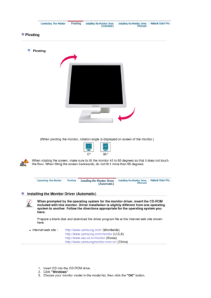 Page 17 
 
 Pivoting 
 
 
 
   Pivoting 
 
 
(When pivoting the monitor, rotation angle is displayed on screen of the monitor.) 
0° 90°
When rotating the screen, make sure  to tilt the monitor 45 to 65 degrees so that it does not touch 
the floor. When tilting the screen backwards, do not tilt it more than 65 degrees.
 
   Installing the Monitor Driver (Automatic)
When prompted by the operating system for the monitor driver, insert the CD-ROM 
included with this monitor.  Driver installation is slightly...