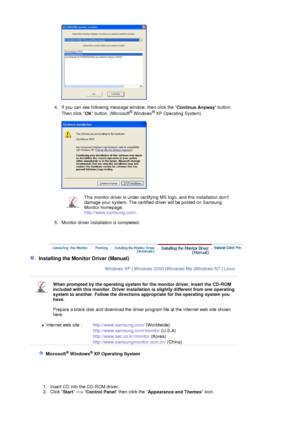 Page 18 
 
4. If you can see following message window, then click the  Continue Anyway button. 
Then click  OK button. (Microsoft
® Windows® XP Operating System)  
 
 
 
5. Monitor driver installation is completed. 
 
This monitor driver is under certifying  MS logo, and this installation dont 
damage your system. The certified dr iver will be posted on Samsung 
Monitor homepage. 
http://www.samsung.com/ .
 
 
   Installing the Monitor Driver (Manual)
Windows XP  | Windows 2000  |Windows Me  |Windows NT  |...