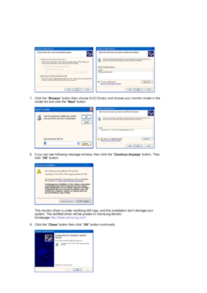 Page 20     
 
7. Click the  Browse button then choose A:(D:\Driver) and
 choose your monitor model in the 
model list and click the  Next button.  
 
     
 
8. If you can see following message window, then click the  Continue Anyway button. Then 
click  OK button. 
 
  
 
This monitor driver is under certifying MS lo go, and this installation dont damage your 
system. The certifie d driver will be posted on Samsung Monitor 
homepage. http://www.samsung.com/ 
 
9. Click the  Close button then click 
OK button...