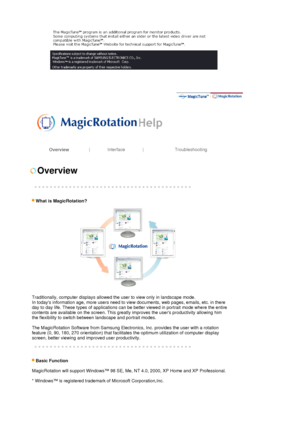 Page 37 
 
 
 
Overview | Interface | Troubleshooting 
 
 
 
Overview 
 
 
   
 
What is Ma
gicRotation? 
 
Traditionally, computer displays allowed the user to view only in landscape mode. 
In todays information age, more users need to view documents, web pages, emails, etc. in there 
day to day life. These types of applications can be better viewed in portrait mode where the entire 
contents are available on the screen. This greatly improves the users productivity allowing him 
the flexibility to switch...