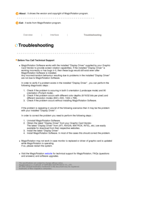 Page 41 
About : It shows the version and copyright of MagicRotation program. 
 
 
 
Exit : It exits from MagicRotation program. 
 
 
 
Overview | Interface |
Troubleshooting 
 
 
 
Troubleshooting 
 
 
  
 
Before You Call Technical Su
pport  
zMagicRotation Software works with the installed Display Driver supplied by your Graphic 
Card Vendor to provide screen rotation capabilities. If the installed Display Driver is 
working incorrectly or has bugs in it, then these bugs would still exist even after...