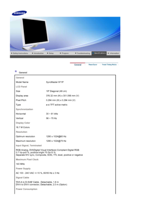 Page 46    
 
 
 General  
General
Model Name SyncMaster 971P
LCD Panel
Size 19 Diagonal (48 cm)
Display area 376.32 mm (H) x 301.056 mm (V)
Pixel Pitch 0.294 mm (H) x 0.294 mm (V)
Type a-si TFT active matrix
Synchronization
Horizontal 30 ~ 81 kHz 
Vertical 56 ~ 75 Hz 
Display Color
16.7 M Colors 
Resolution
Optimum resolution 1280 x 1024@60 Hz
Maximum resolution 1280 x 1024@75 Hz
Input Signal, Terminated
RGB Analog, DVI(Digital Visual Interface) Compliant Digital RGB  
0.7 Vp-p±5 %, positive bright 75  Ω±10 %...