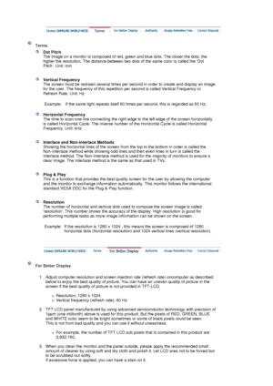 Page 51 
 
 Terms 
 
Dot Pitch 
The image on a monitor is composed of red, green and blue dots. The closer the dots, the 
higher the resolution. The distance between two dots of the same color is called the Dot 
Pitch. Unit: mm 
 
 
Vertical Frequency 
The screen must be redrawn several times per second in order to create and display an image 
for the user. The frequency of this repetition per second is called Vertical Frequency or 
Refresh Rate. Unit: Hz  
   
Example: If the same light repeats itself 60 times...