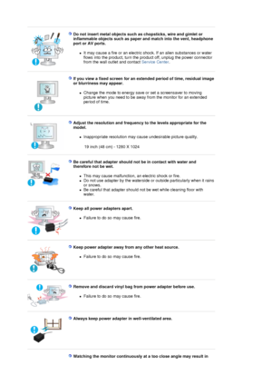 Page 8 
Do not insert metal objects such as chopsticks, wire and gimlet or 
inflammable objects such as paper and match into the vent, headphone 
port or AV ports. 
zIt may cause a fire or an electric shock. If an alien substances or water 
flows into the product, turn the product off, unplug the power connector 
from the wall outlet and contact Service Center.  
 
 
If you view a fixed screen for an extended period of time, residual image 
or blurriness may appear. 
zChange the mode to energy save or set a...