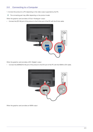 Page 18Installing the Product2-5
2-5 Connecting to a Computer
1. Connect the product to a PC depending on the video output supported by the PC.
 The connecting part may differ depending on the product model. 
When the graphics card provides a D-Sub  output
• Connect the [PC IN] port of the product to the D-Sub port of the PC with the D-Sub cable. 
When the graphics card provides a DVI  output
• Connect the [HDMI(DVI) IN] port of the product to  the DVI port of the PC with the HDMI to DVI cable.
When the...