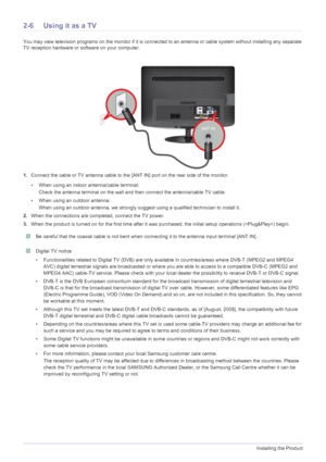 Page 212-6Installing the Product
2-6 Using it as a TV
You may view television programs on the monitor if it is connected to an antenna or cable system  without installing any separate 
TV reception hardware or software on your computer.
1. Connect the cable or TV antenna cable to the [A NT IN] port on the rear side of the monitor. 
• When using an indoor antenna/cable terminal: Check the antenna terminal on the wall and then connect the antenna/cable TV cable.
• When using an outdoor antenna: When using an...