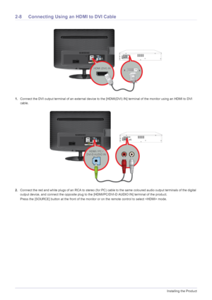 Page 232-8Installing the Product
2-8 Connecting Using an HDMI to DVI Cable 
1.Connect the DVI output terminal of an external device to t he [HDMI(DVI) IN] terminal of the monitor using an HDMI to DVI 
cable. 
2. Connect the red and white plugs of an RCA to  stereo (for PC) cable to the same coloured audio output terminals of the digital 
output device, and connect the opposite plug to the  [HDMI/PC/DVI-D AUDIO IN] terminal of the product.
Press the [SOURCE] button at the front of the monitor  or on the remote...