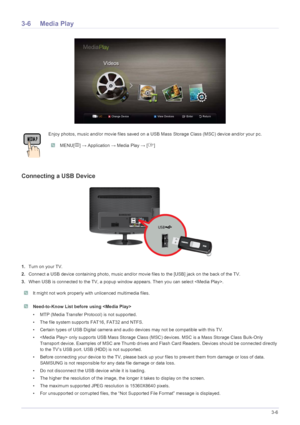 Page 64Using the Product3-6
3-6 Media Play
Connecting a USB Device
1.Turn on your TV.
2. Connect a USB device containing photo, music and/or mo vie files to the [USB] jack on the back of the TV.
3. When USB is connected to the TV, a popup window  appears. Then you can select .
 It might not work properly with unlicenced multimedia files.  Need-to-Know List before using  
• MTP (Media Transfer Protocol) is not supported.
• The file system supports FAT16, FAT32 and NTFS.
• Certain types of USB Digital camera and...