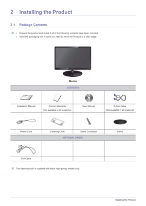 Page 122-1Installing the Product
2 Installing the Product
2-1 Package Contents
 • Unpack the product and check if all of the following contents have been included.
• Store the packaging box in case you need to move the Product at a later stage.
 
Monitor
 The cleaning cloth is supplied with black high-glossy models only. 
CONTENTS
Installation Manual Product Warranty
(Not available in all locations) User Manual D-Sub Cable 
(Not available in all locations) 
Power Cord Cleaning Cloth Stand Connector Stand...