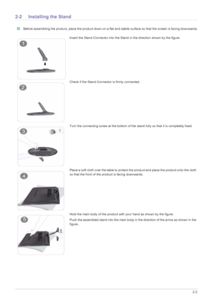 Page 13Installing the Product2-2
2-2 Installing the Stand
 Before assembling the product, place the product down on a flat and stable surface so that the screen is facing downwards. 
Insert the Stand Connector into the Stand in the direction shown by the figure.
Check if the Stand Connector is firmly connected.
Turn the connecting screw at the bottom of the stand fully so that it is completely fixed.
Place a soft cloth over the table to protect the product and place the product onto the cloth 
so that the front...