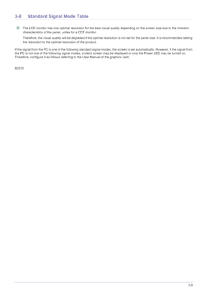 Page 27Using the product3-8
3-8 Standard Signal Mode Table
 The LCD monitor has one optimal resolution for the best visual quality depending on the screen size due to the inherent 
characteristics of the panel, unlike for a CDT monitor.
Therefore, the visual quality will be degraded if the optimal resolution is not set for the panel size. It is recommended setting 
the resolution to the optimal resolution of the product.
 
If the signal from the PC is one of the following standard signal modes, the screen is...