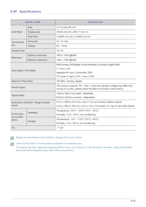 Page 155More Information6-49
6-49 Specifications
 Design and specifications are subject to change without prior notice.  Class B (Information Communication equipment for residential use)
This device has been registered regarding EMI for home use (Class B). It may be used in all areas. (Class B equipment 
emits less electromagnetic waves than Class A equipment.)
 
MODEL NAMEE2220/E2220X
LCD Panel
Size 21.5 inches (54 cm)
Display area 476.64 mm (H) x 268.11 mm (V) 
Pixel Pitch 0.24825 mm (H) x 0.24825 mm (V)...