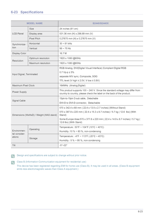 Page 124More Information6-23
6-23 Specifications
 Design and specifications are subject to change without prior notice.  Class B (Information Communication equipment for residential use)
This device has been registered regarding EMI for home use (Class B). It may be used in all areas. (Class B equipment 
emits less electromagnetic waves than Class A equipment.)
 
MODEL NAMEB2440/B2440X
LCD Panel
Size 24 inches (61 cm)
Display area 531.36 mm (H) x 298.89 mm (V) 
Pixel Pitch 0.27675 mm (H) x 0.27675 mm (V)...