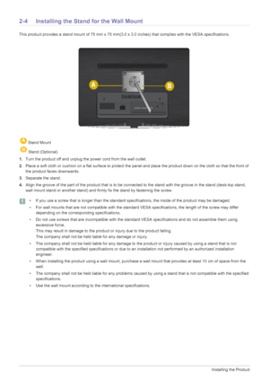 Page 162-4Installing the Product
2-4 Installing the Stand for the Wall Mount
This product provides a stand mount of 75 mm x 75 mm(3.0 x 3.0 inches) that complies with the VESA specifications.
1.Turn the product off and unplug the power cord from the wall outlet.
2.Place a soft cloth or cushion on a flat surface to protect the panel and place the product down on the cloth so that the front of 
the product faces downwards.
3.Separate the stand.
4.Align the groove of the part of the product that is to be connected...