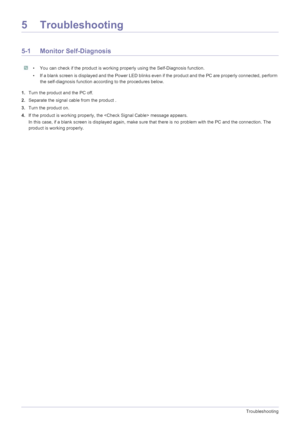 Page 525-1Troubleshooting
5 Troubleshooting
5-1 Monitor Self-Diagnosis
 • You can check if the product is working properly using the Self-Diagnosis function.
• If a blank screen is displayed and the Power LED blinks even if the product and the PC are properly connected, perform 
the self-diagnosis function according to the procedures below.
 
1.Turn the product and the PC off.
2.Separate the signal cable from the product .
3.Turn the product on. 
4.If the product is working properly, the  message appears.
In...