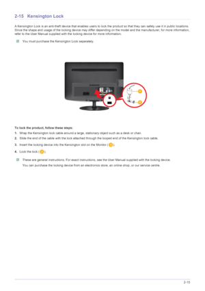Page 30Installing the Product2-15
2-15 Kensington Lock 
A Kensington Lock is an anti-theft device that enables users to lock the product so  that they can safely use it in public locations. 
Since the shape and usage of the locking device may differ depending on the model and the manufacturer, for more information, 
refer to the User Manual supplied with the locking device for more information.
 You must purchase the Kensington Lock separately.  
To lock the product, follow these steps:
1. Wrap the Kensington...