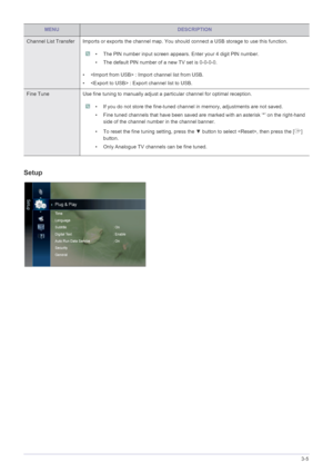 Page 54Using the Product3-5
Setup
Channel List Transfer Imports or exports the channel map. You should connect a USB storage to use this function.
 • The PIN number input screen appears. Enter your 4 digit PIN number.
• The default PIN number of a new TV set is 0-0-0-0.
 
•  : Import channel list from USB.
•  : Export channel list to USB.
Fine Tune Use fine tuning to manually adjust  a particular channel for optimal reception.
 • If you do not store the fine-tuned channel in memory, adjustments are not saved.
•...