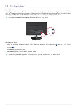 Page 19Installing the Product2-6
2-6 Kensington Lock
Kensington Lock
A Kensington Lock is an anti-theft device that enables users to lock the product so that they can safely use it in public locations. 
Since the shape and usage of the locking device may differ depending on the model and the manufacturer, for more information, 
refer to the User Manual supplied with the locking device. You have to purchase an additional locking device.
 The location of the Kensington Lock may be different depending on its...