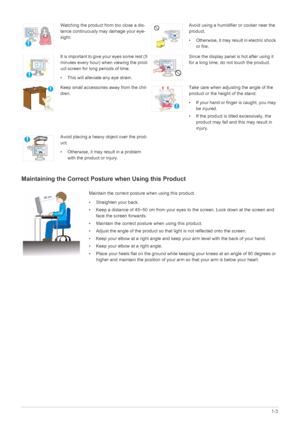 Page 11Major Safety Precautions1-3
Maintaining the Correct Posture when Using this Product 
Watching the product from too close a dis-
tance continuously may damage your eye-
sight.Avoid using a humidifier or cooker near the 
product.
• Otherwise, it may result in electric shock 
or fire.
It  is  i mp or t ant  t o giv e  y our  e ye s  s om e r es t  ( 5 
minutes every hour) when viewing the prod-
uct screen for long periods of time.
• This will alleviate any eye strain.Since the display panel is hot after...