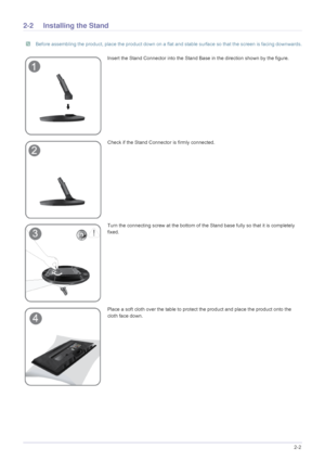 Page 13Installing the Product2-2
2-2 Installing the Stand
 Before assembling the product, place the product down on a flat and stable surface so that the screen is facing downwards. 
Insert the Stand Connector into the Stand Base in the direction shown by the figure.
Check if the Stand Connector is firmly connected.
Turn the connecting screw at the bottom of the Stand base fully so that it is completely 
fixed.
Place a soft cloth over the table to prot ect the product and place the product onto the 
cloth face...