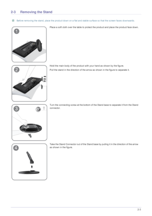 Page 15Installing the Product2-3
2-3 Removing the Stand
 Before removing the stand, place the product down on a flat and stable surface so that the screen faces downwards. 
Place a soft cloth over the table to protect the product and place the product face down.
Hold the main body of the product with your hand as shown by the figure. 
Pull the stand in the direction of the arro w as shown in the figure to separate it.
Turn the connecting screw at the bottom of th e Stand base to separate it from the Stand...