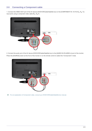 Page 23Installing the Product2-9
2-9 Connecting a Component cable 
1. Connect the VIDEO OUT port of the AV device (DVD/VCR/Cable/Satellite box) to the [COMPONENT IN / AV IN (PR, PB, Y)] 
input ports using a component video cable [P
R, PB,Y].
2. Connect the audio port of the AV device (DVD/VCR/Cable/S atellite box) to the [AUDIO IN (R-AUDIO-L)] port of the monitor.
Press the [SOURCE] button at  the front of the monitor or on the remote  control to select the  mode.
 For an explanation of Component video, consul...