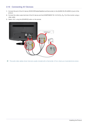 Page 242-10Installing the Product
2-10 Connecting AV Devices
1.Connect the port of the AV device (DVD/VCR/Cable/Satellite box/Camcorder) to  the [AUDIO IN (R-AUDIO-L)] port of the 
product.
2. Connect the video output terminal of the AV device and the [COMPONENT IN / AV IN (P
R, PB, Y)] of the monitor using a 
video cable.
3. Select  using the [SOURCE] button on the remote.
 The audio-video cables shown here are usually included with a  Camcorder. (If not, check your local electronics store.) 
 