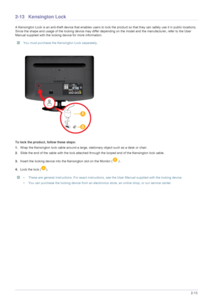 Page 27Installing the Product2-13
2-13 Kensington Lock 
A Kensington Lock is an anti-theft device that enables users to lock the product so  that they can safely use it in public locations. 
Since the shape and usage of the locking device may differ depe nding on the model and the manufacturer, refer to the User 
Manual supplied with the locking device for more information. 
 You must purchase the Kensington Lock separately. 
To lock the product, follow these steps:
1. Wrap the Kensington lock cable around a...